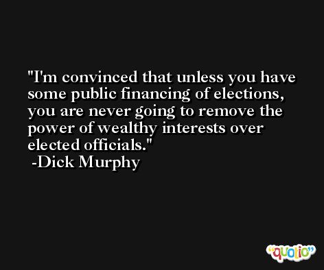 I'm convinced that unless you have some public financing of elections, you are never going to remove the power of wealthy interests over elected officials. -Dick Murphy