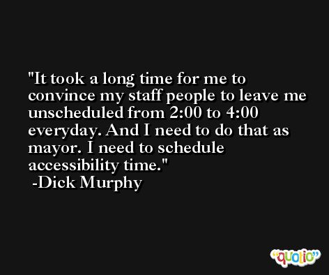 It took a long time for me to convince my staff people to leave me unscheduled from 2:00 to 4:00 everyday. And I need to do that as mayor. I need to schedule accessibility time. -Dick Murphy
