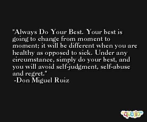 Always Do Your Best. Your best is going to change from moment to moment; it will be different when you are healthy as opposed to sick. Under any circumstance, simply do your best, and you will avoid self-judgment, self-abuse and regret. -Don Miguel Ruiz