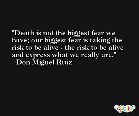 Death is not the biggest fear we have; our biggest fear is taking the risk to be alive - the risk to be alive and express what we really are. -Don Miguel Ruiz