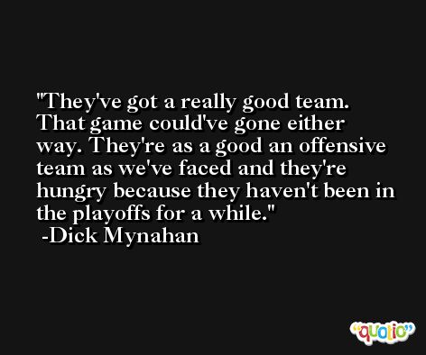 They've got a really good team. That game could've gone either way. They're as a good an offensive team as we've faced and they're hungry because they haven't been in the playoffs for a while. -Dick Mynahan