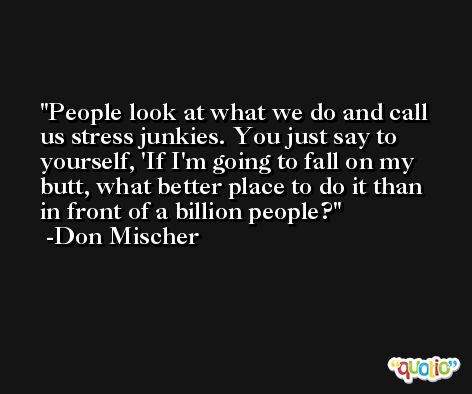 People look at what we do and call us stress junkies. You just say to yourself, 'If I'm going to fall on my butt, what better place to do it than in front of a billion people? -Don Mischer