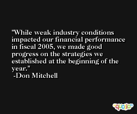 While weak industry conditions impacted our financial performance in fiscal 2005, we made good progress on the strategies we established at the beginning of the year. -Don Mitchell