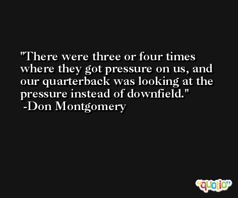 There were three or four times where they got pressure on us, and our quarterback was looking at the pressure instead of downfield. -Don Montgomery