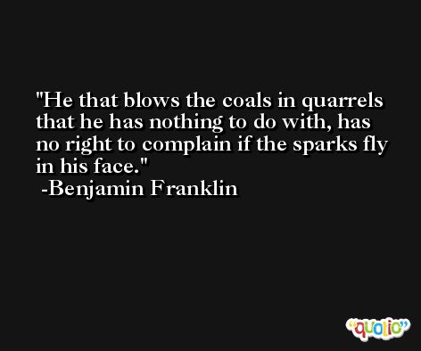 He that blows the coals in quarrels that he has nothing to do with, has no right to complain if the sparks fly in his face. -Benjamin Franklin
