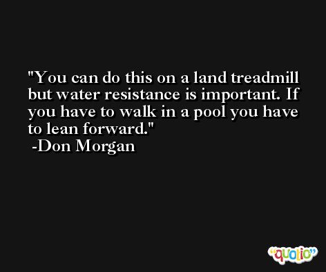You can do this on a land treadmill but water resistance is important. If you have to walk in a pool you have to lean forward. -Don Morgan