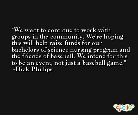 We want to continue to work with groups in the community. We're hoping this will help raise funds for our bachelors of science nursing program and the friends of baseball. We intend for this to be an event, not just a baseball game. -Dick Phillips