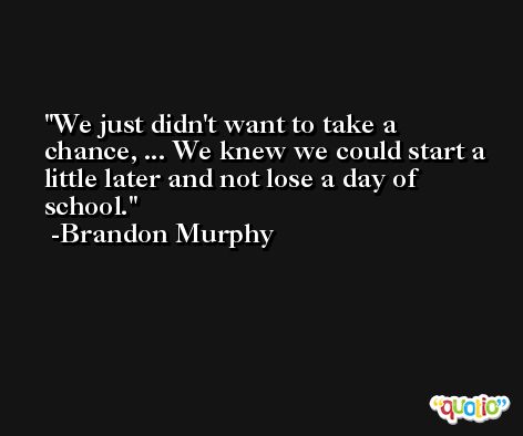 We just didn't want to take a chance, ... We knew we could start a little later and not lose a day of school. -Brandon Murphy