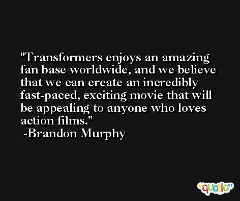 Transformers enjoys an amazing fan base worldwide, and we believe that we can create an incredibly fast-paced, exciting movie that will be appealing to anyone who loves action films. -Brandon Murphy