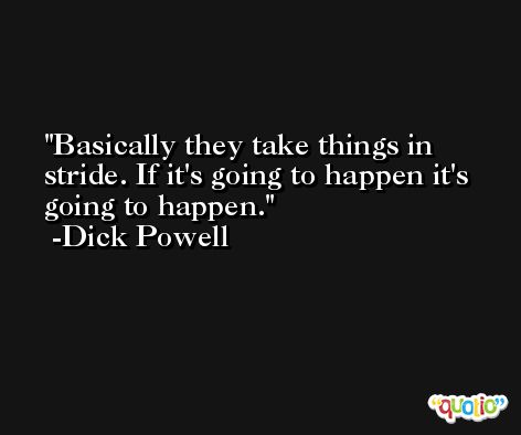 Basically they take things in stride. If it's going to happen it's going to happen. -Dick Powell