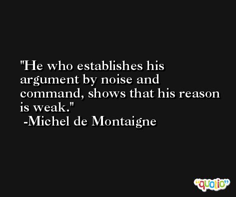 He who establishes his argument by noise and command, shows that his reason is weak. -Michel de Montaigne