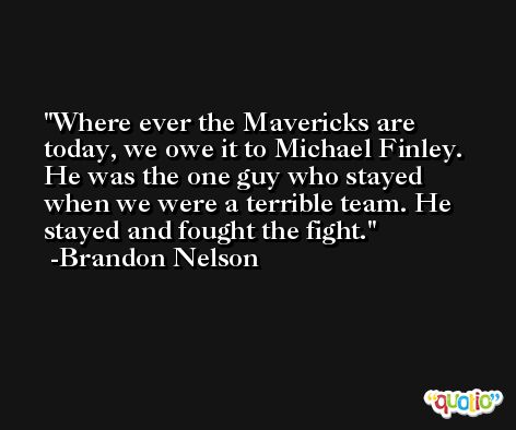 Where ever the Mavericks are today, we owe it to Michael Finley. He was the one guy who stayed when we were a terrible team. He stayed and fought the fight. -Brandon Nelson