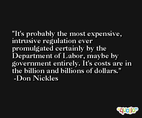 It's probably the most expensive, intrusive regulation ever promulgated certainly by the Department of Labor, maybe by government entirely. It's costs are in the billion and billions of dollars. -Don Nickles