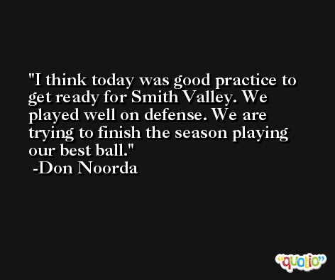 I think today was good practice to get ready for Smith Valley. We played well on defense. We are trying to finish the season playing our best ball. -Don Noorda