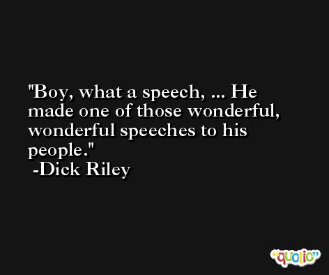 Boy, what a speech, ... He made one of those wonderful, wonderful speeches to his people. -Dick Riley