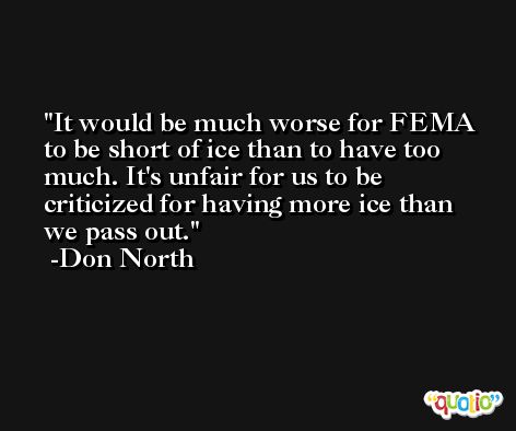 It would be much worse for FEMA to be short of ice than to have too much. It's unfair for us to be criticized for having more ice than we pass out. -Don North