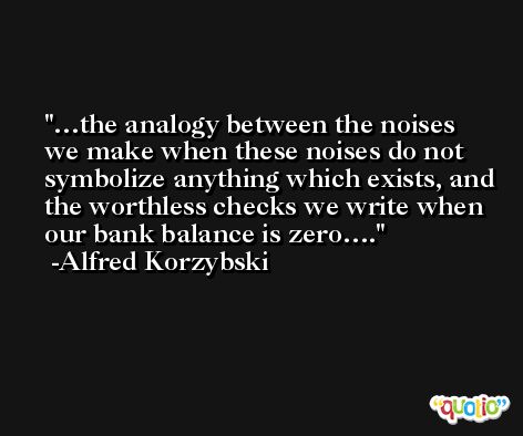 …the analogy between the noises we make when these noises do not symbolize anything which exists, and the worthless checks we write when our bank balance is zero…. -Alfred Korzybski