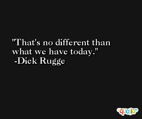 That's no different than what we have today. -Dick Rugge