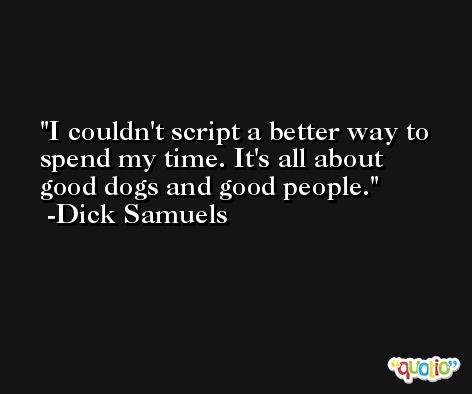 I couldn't script a better way to spend my time. It's all about good dogs and good people. -Dick Samuels