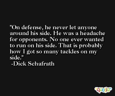 On defense, he never let anyone around his side. He was a headache for opponents. No one ever wanted to run on his side. That is probably how I got so many tackles on my side. -Dick Schafrath