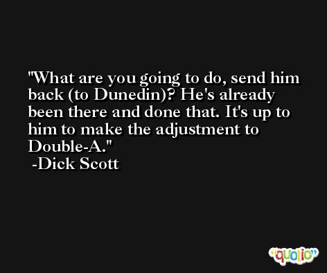 What are you going to do, send him back (to Dunedin)? He's already been there and done that. It's up to him to make the adjustment to Double-A. -Dick Scott