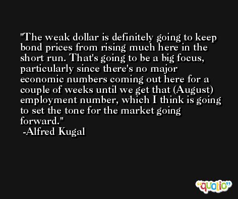 The weak dollar is definitely going to keep bond prices from rising much here in the short run. That's going to be a big focus, particularly since there's no major economic numbers coming out here for a couple of weeks until we get that (August) employment number, which I think is going to set the tone for the market going forward. -Alfred Kugal