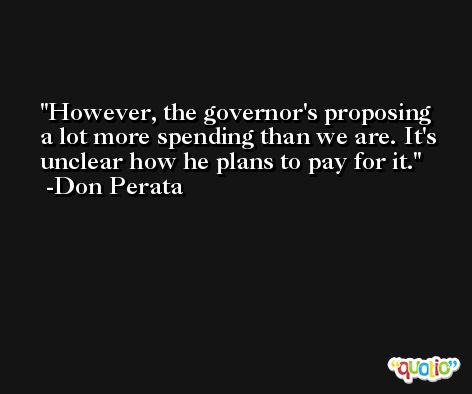 However, the governor's proposing a lot more spending than we are. It's unclear how he plans to pay for it. -Don Perata