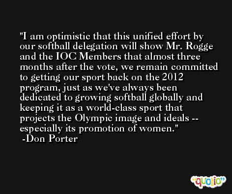 I am optimistic that this unified effort by our softball delegation will show Mr. Rogge and the IOC Members that almost three months after the vote, we remain committed to getting our sport back on the 2012 program, just as we've always been dedicated to growing softball globally and keeping it as a world-class sport that projects the Olympic image and ideals -- especially its promotion of women. -Don Porter