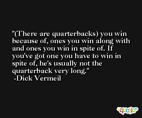 (There are quarterbacks) you win because of, ones you win along with and ones you win in spite of. If you've got one you have to win in spite of, he's usually not the quarterback very long. -Dick Vermeil