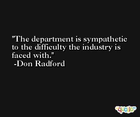 The department is sympathetic to the difficulty the industry is faced with. -Don Radford