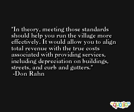In theory, meeting those standards should help you run the village more effectively. It would allow you to align total revenue with the true costs associated with providing services, including depreciation on buildings, streets, and curb and gutters. -Don Rahn