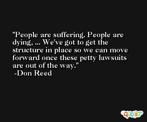 People are suffering. People are dying, ... We've got to get the structure in place so we can move forward once these petty lawsuits are out of the way. -Don Reed