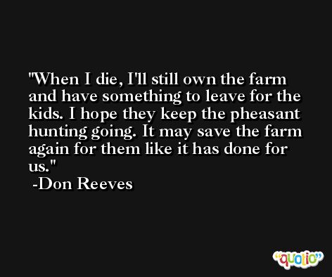 When I die, I'll still own the farm and have something to leave for the kids. I hope they keep the pheasant hunting going. It may save the farm again for them like it has done for us. -Don Reeves