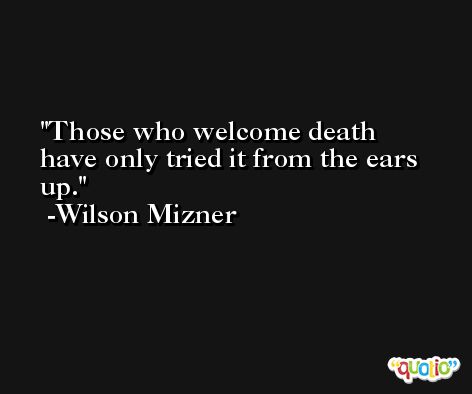 Those who welcome death have only tried it from the ears up. -Wilson Mizner