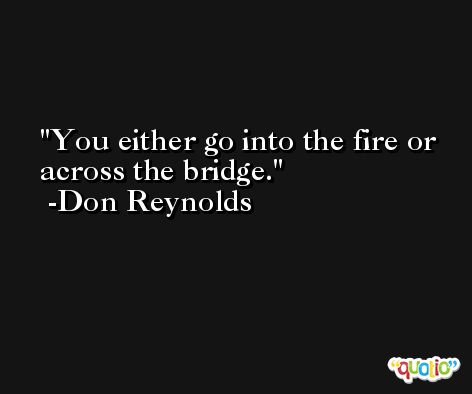 You either go into the fire or across the bridge. -Don Reynolds