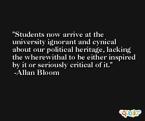 Students now arrive at the university ignorant and cynical about our political heritage, lacking the wherewithal to be either inspired by it or seriously critical of it. -Allan Bloom