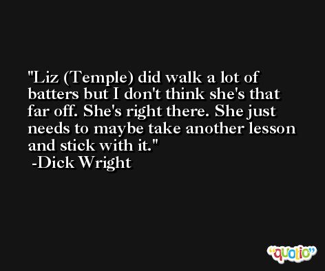 Liz (Temple) did walk a lot of batters but I don't think she's that far off. She's right there. She just needs to maybe take another lesson and stick with it. -Dick Wright