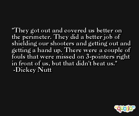 They got out and covered us better on the perimeter. They did a better job of shielding our shooters and getting out and getting a hand up. There were a couple of fouls that were missed on 3-pointers right in front of us, but that didn't beat us. -Dickey Nutt