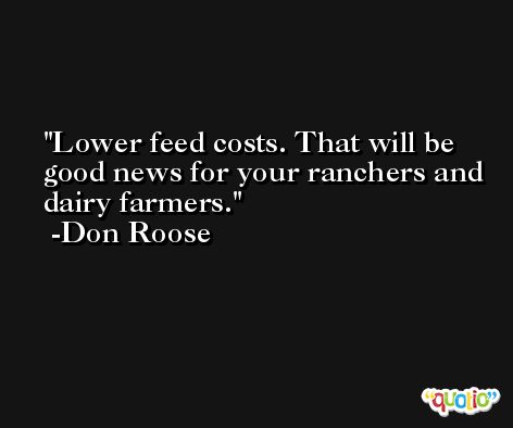 Lower feed costs. That will be good news for your ranchers and dairy farmers. -Don Roose