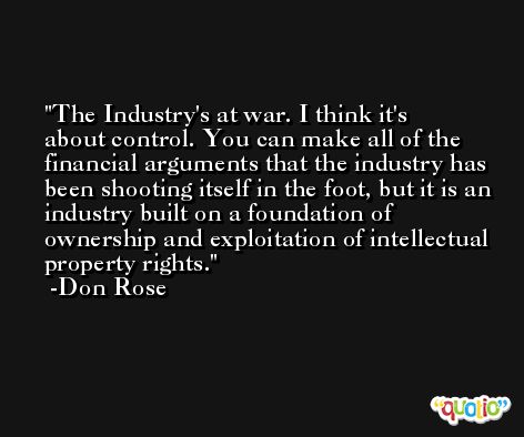 The Industry's at war. I think it's about control. You can make all of the financial arguments that the industry has been shooting itself in the foot, but it is an industry built on a foundation of ownership and exploitation of intellectual property rights. -Don Rose