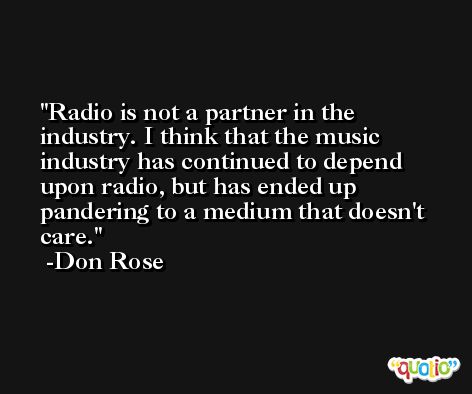 Radio is not a partner in the industry. I think that the music industry has continued to depend upon radio, but has ended up pandering to a medium that doesn't care. -Don Rose