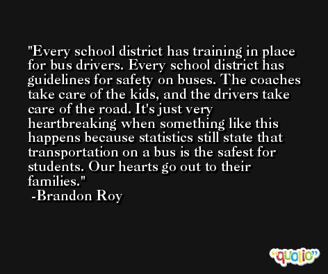 Every school district has training in place for bus drivers. Every school district has guidelines for safety on buses. The coaches take care of the kids, and the drivers take care of the road. It's just very heartbreaking when something like this happens because statistics still state that transportation on a bus is the safest for students. Our hearts go out to their families. -Brandon Roy