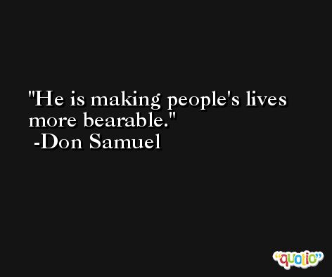 He is making people's lives more bearable. -Don Samuel