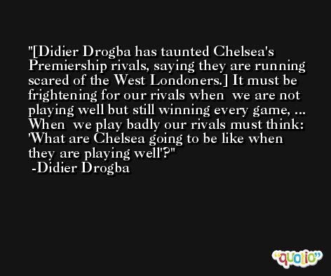 [Didier Drogba has taunted Chelsea's Premiership rivals, saying they are running  scared of the West Londoners.] It must be frightening for our rivals when  we are not playing well but still winning every game, ... When  we play badly our rivals must think: 'What are Chelsea going to be like when  they are playing well'? -Didier Drogba