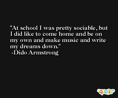 At school I was pretty sociable, but I did like to come home and be on my own and make music and write my dreams down. -Dido Armstrong