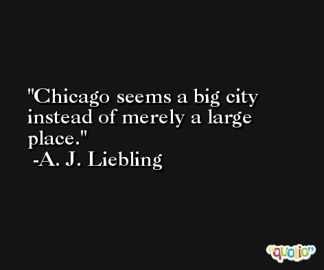 Chicago seems a big city instead of merely a large place. -A. J. Liebling