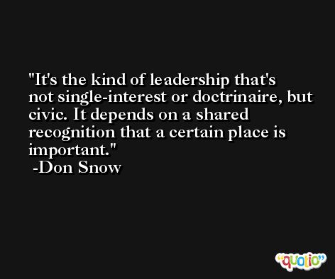 It's the kind of leadership that's not single-interest or doctrinaire, but civic. It depends on a shared recognition that a certain place is important. -Don Snow