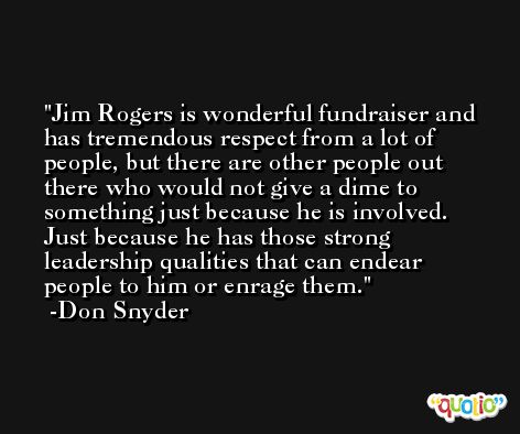 Jim Rogers is wonderful fundraiser and has tremendous respect from a lot of people, but there are other people out there who would not give a dime to something just because he is involved. Just because he has those strong leadership qualities that can endear people to him or enrage them. -Don Snyder