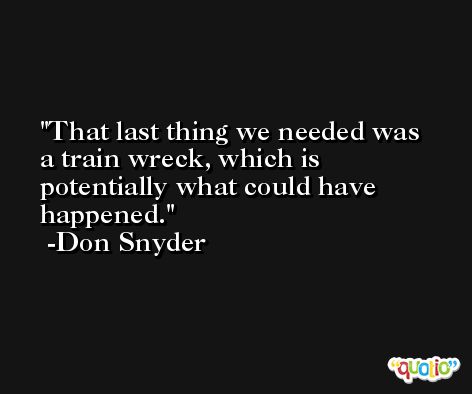 That last thing we needed was a train wreck, which is potentially what could have happened. -Don Snyder