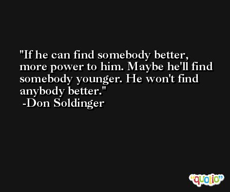 If he can find somebody better, more power to him. Maybe he'll find somebody younger. He won't find anybody better. -Don Soldinger